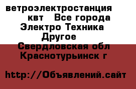 ветроэлектростанция 15-50 квт - Все города Электро-Техника » Другое   . Свердловская обл.,Краснотурьинск г.